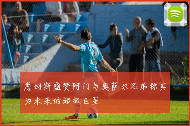 詹姆斯盛赞阿门与奥萨尔兄弟称其为未来的超级巨星