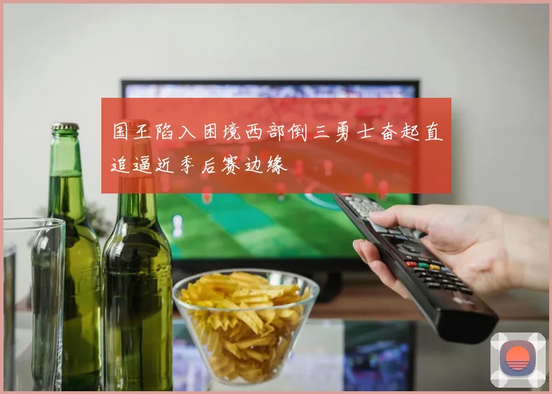国王陷入困境西部倒三勇士奋起直追逼近季后赛边缘
