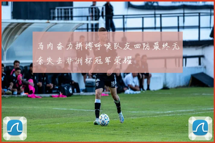 马内奋力拼搏呼唤队友回防最终无奈失去非洲杯冠军荣耀