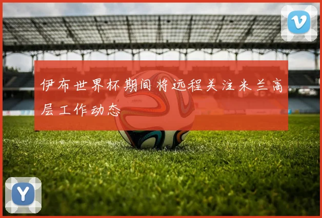伊布世界杯期间将远程关注米兰高层工作动态