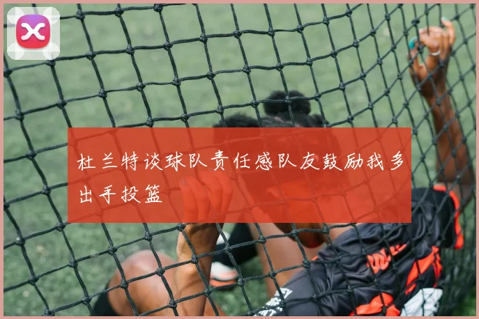 杜兰特谈球队责任感队友鼓励我多出手投篮