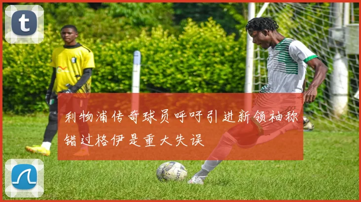 利物浦传奇球员呼吁引进新领袖称错过格伊是重大失误