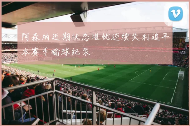 阿森纳近期状态堪忧连续失利追平本赛季输球纪录