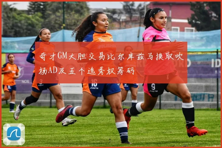 奇才GM大胆交易比尔库兹马换取吹杨AD及五个选秀权筹码