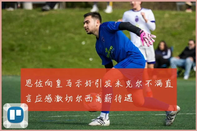 恩佐向皇马示好引发米克尔不满直言应感激切尔西高薪待遇