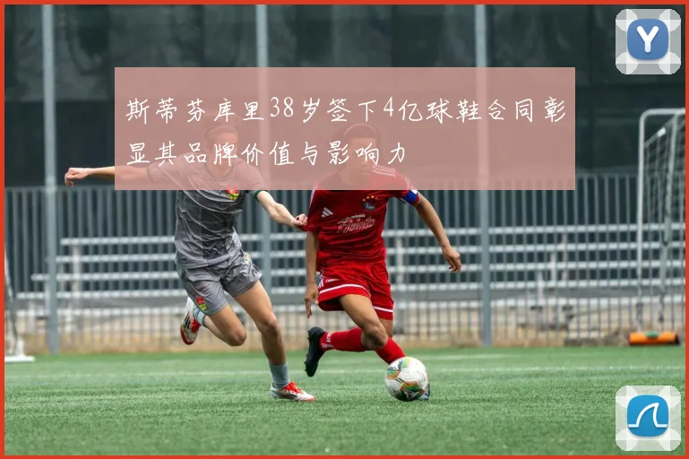 斯蒂芬库里38岁签下4亿球鞋合同彰显其品牌价值与影响力