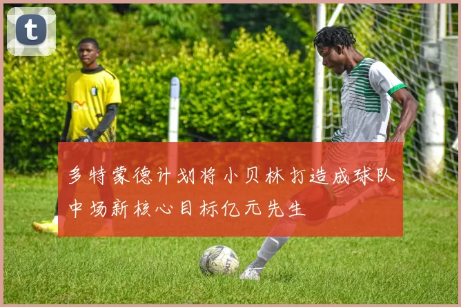 多特蒙德计划将小贝林打造成球队中场新核心目标亿元先生