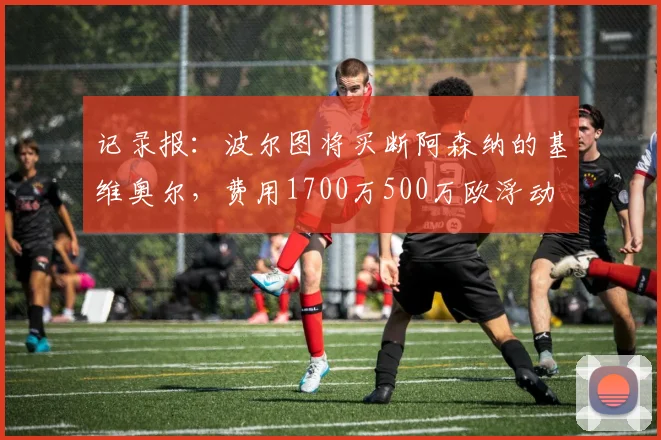 记录报：波尔图将买断阿森纳的基维奥尔，费用1700万500万欧浮动