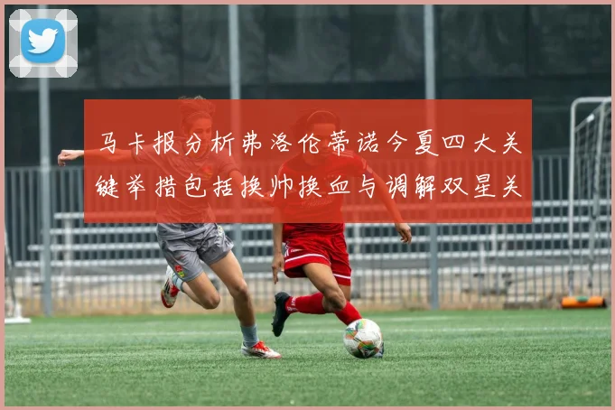 马卡报分析弗洛伦蒂诺今夏四大关键举措包括换帅换血与调解双星关系